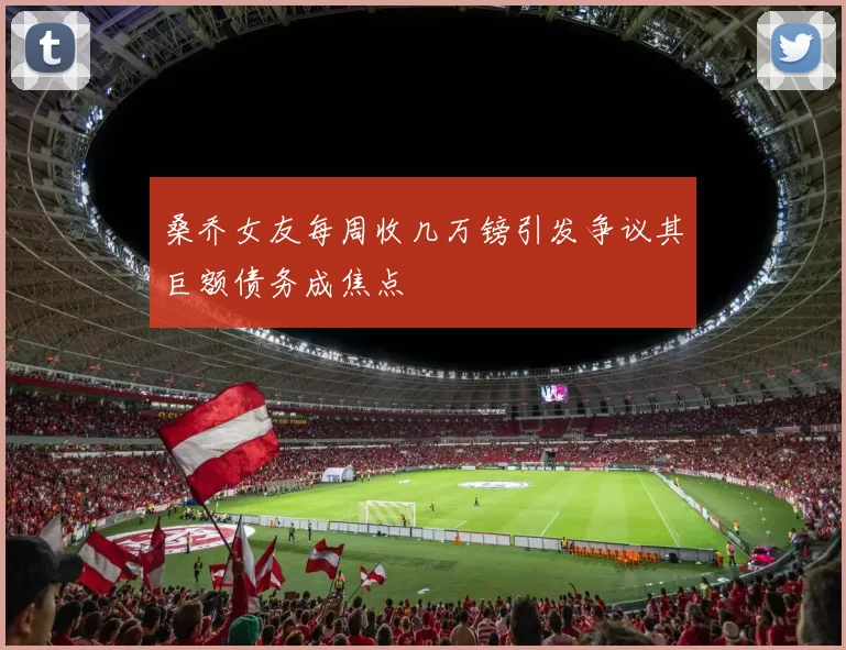 桑乔女友每周收几万镑引发争议其巨额债务成焦点