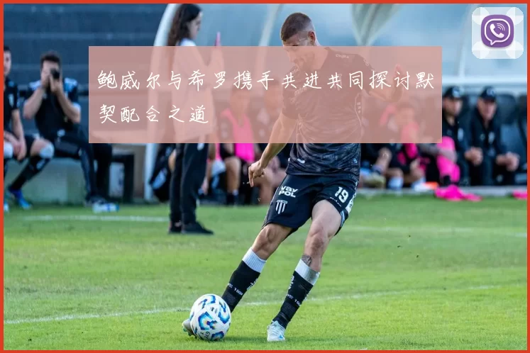 鲍威尔与希罗携手共进共同探讨默契配合之道