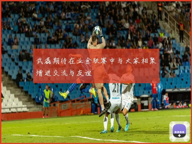 武磊期待在业余联赛中与大家相聚增进交流与友谊