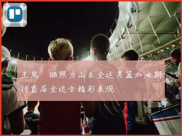 王岚嵚晒照为山东全运男篮加油期待首届全运会精彩表现
