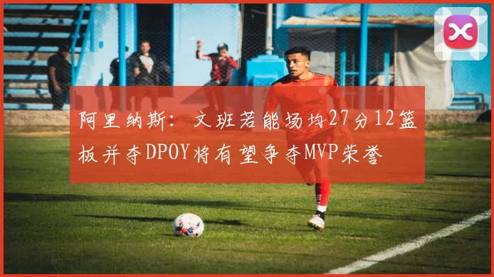 阿里纳斯：文班若能场均27分12篮板并夺DPOY将有望争夺MVP荣誉