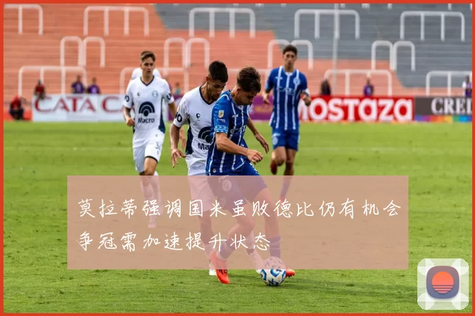 莫拉蒂强调国米虽败德比仍有机会争冠需加速提升状态