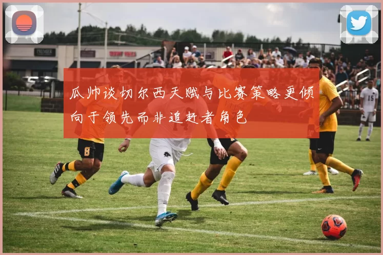瓜帅谈切尔西天赋与比赛策略更倾向于领先而非追赶者角色