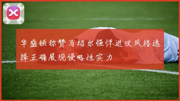 华盛顿称赞马绍尔强悍进攻风格选择正确展现侵略性实力