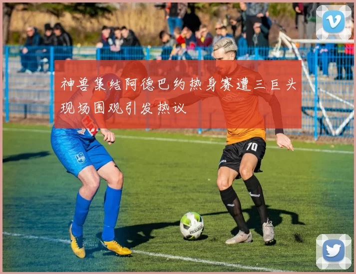 神兽集结阿德巴约热身赛遭三巨头现场围观引发热议