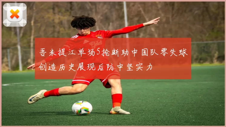 吾米提江单场5抢断助中国队零失球创造历史展现后防中坚实力