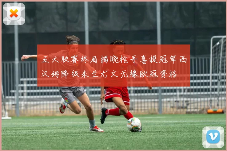 五大联赛终局揭晓枪手喜提冠军西汉姆降级米兰尤文无缘欧冠资格