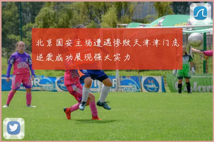 北京国安主场遭遇惨败天津津门虎逆袭成功展现强大实力