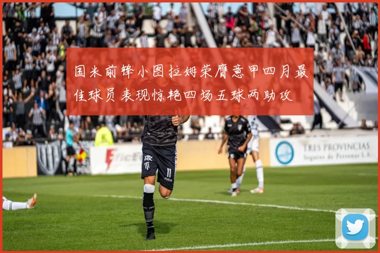 国米前锋小图拉姆荣膺意甲四月最佳球员表现惊艳四场五球两助攻