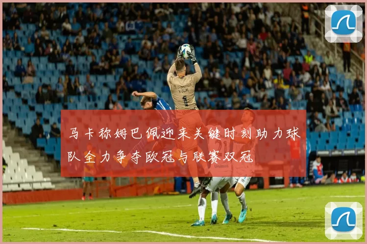 马卡称姆巴佩迎来关键时刻助力球队全力争夺欧冠与联赛双冠