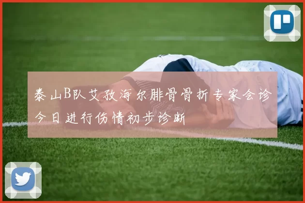 泰山B队艾孜海尔腓骨骨折专家会诊今日进行伤情初步诊断