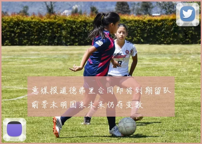 意媒报道德弗里合同即将到期留队前景未明国米未来仍存变数