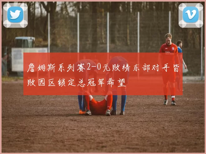 詹姆斯系列赛2-0无败绩东部对手皆败园区锁定总冠军希望