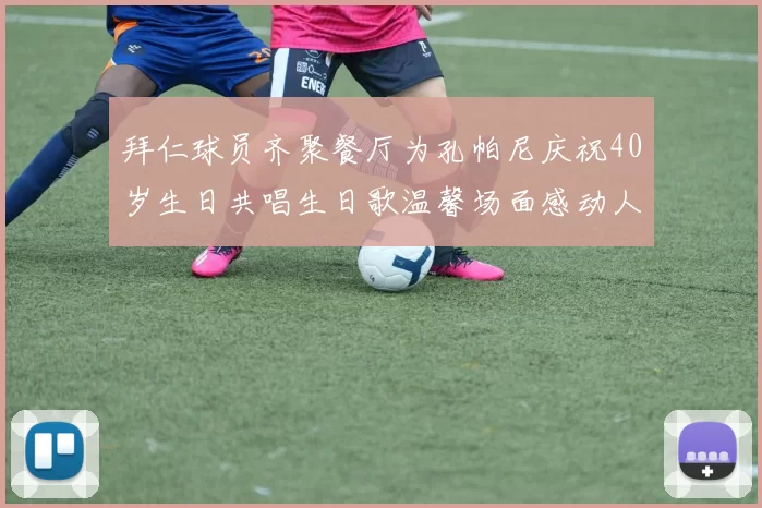 拜仁球员齐聚餐厅为孔帕尼庆祝40岁生日共唱生日歌温馨场面感动人心