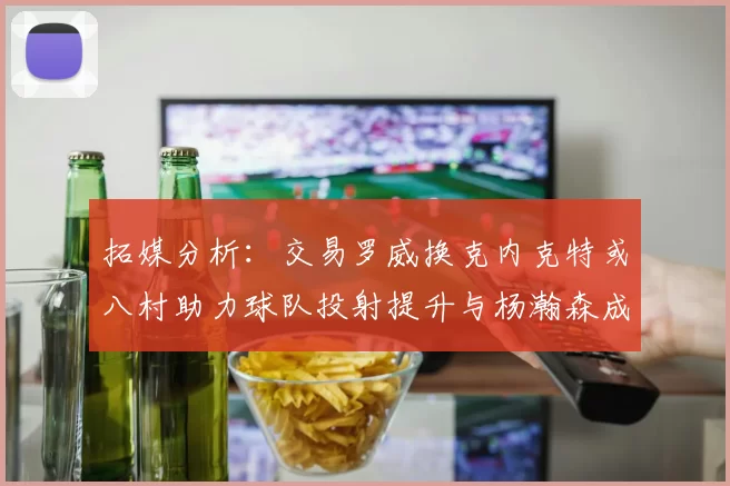 拓媒分析：交易罗威换克内克特或八村助力球队投射提升与杨瀚森成长