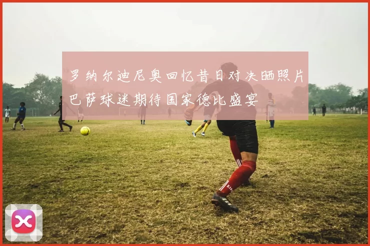 罗纳尔迪尼奥回忆昔日对决晒照片巴萨球迷期待国家德比盛宴