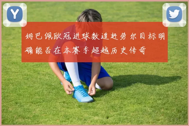 姆巴佩欧冠进球数追赶劳尔目标明确能否在本赛季超越历史传奇