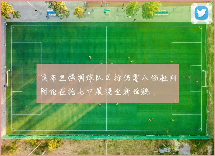 莫布里强调球队目标仍需八场胜利阿伦在抢七中展现全新面貌