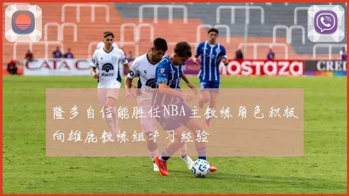 隆多自信能胜任NBA主教练角色积极向雄鹿教练组学习经验