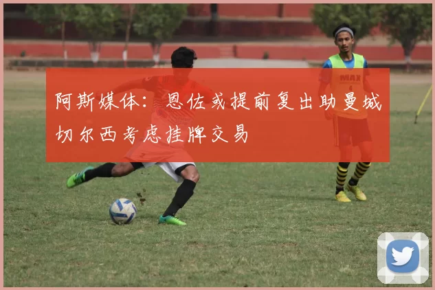 阿斯媒体：恩佐或提前复出助曼城切尔西考虑挂牌交易