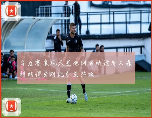 季后赛表现天差地别肯纳德与文森特的得分对比引发热议