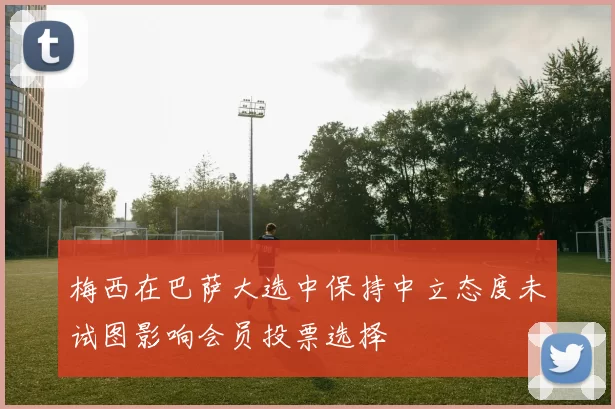 梅西在巴萨大选中保持中立态度未试图影响会员投票选择