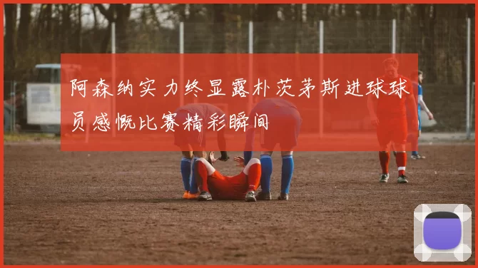 阿森纳实力终显露朴茨茅斯进球球员感慨比赛精彩瞬间