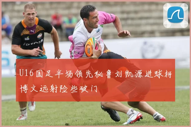 U16国足半场领先秘鲁刘凯源进球柯博文远射险些破门