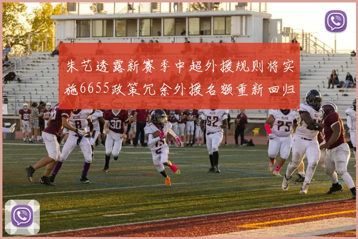 朱艺透露新赛季中超外援规则将实施6655政策冗余外援名额重新回归球队配置