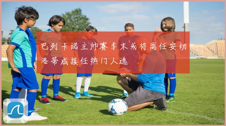 巴列卡诺主帅赛季末或将离任安切洛蒂成接任热门人选