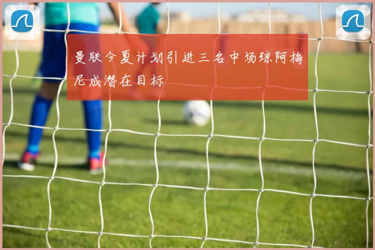曼联今夏计划引进三名中场琼阿梅尼成潜在目标