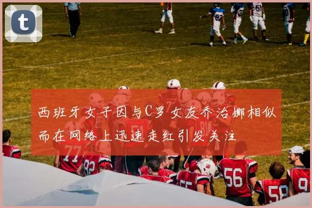 西班牙女子因与C罗女友乔治娜相似而在网络上迅速走红引发关注