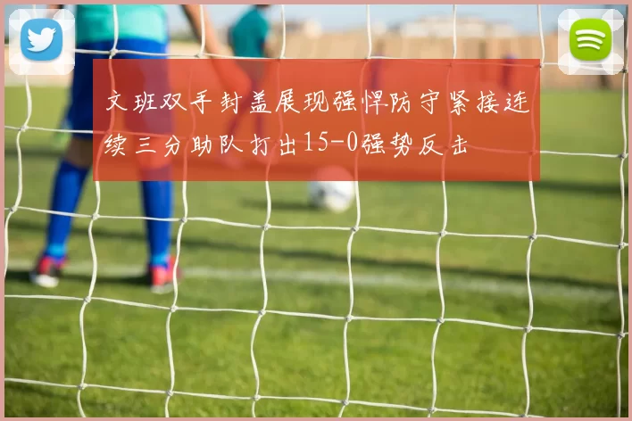 文班双手封盖展现强悍防守紧接连续三分助队打出15-0强势反击